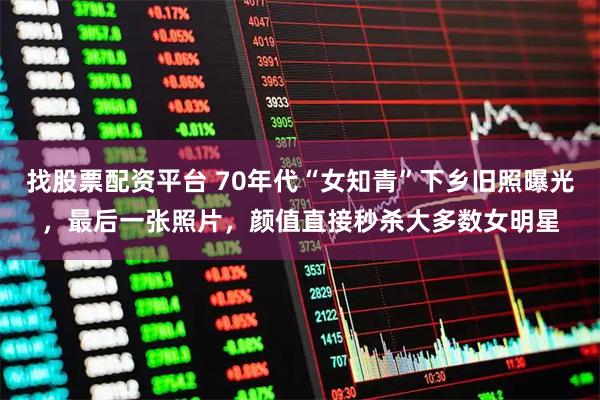 找股票配资平台 70年代“女知青”下乡旧照曝光，最后一张照片，颜值直接秒杀大多数女明星