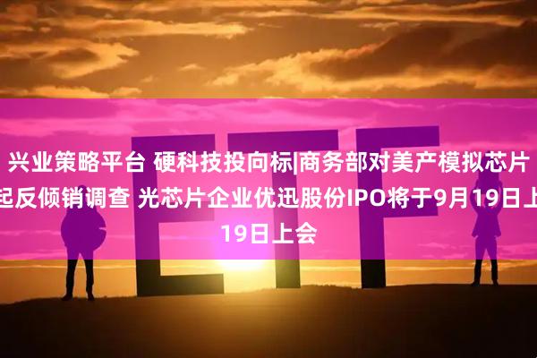 兴业策略平台 硬科技投向标|商务部对美产模拟芯片发起反倾销调查 光芯片企业优迅股份IPO将于9月19日上会