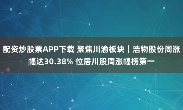 配资炒股票APP下载 聚焦川渝板块｜浩物股份周涨幅达30.38% 位居川股周涨幅榜第一