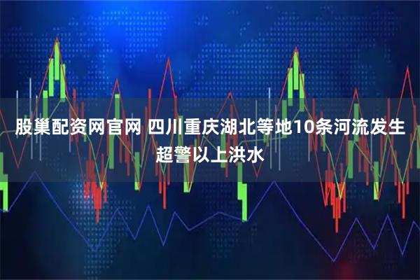 股巢配资网官网 四川重庆湖北等地10条河流发生超警以上洪水