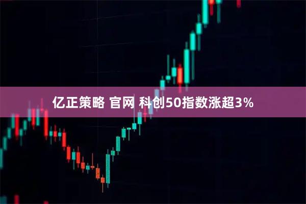 亿正策略 官网 科创50指数涨超3%
