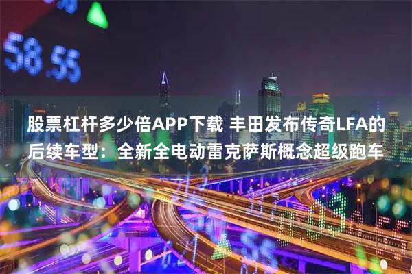 股票杠杆多少倍APP下载 丰田发布传奇LFA的后续车型：全新全电动雷克萨斯概念超级跑车
