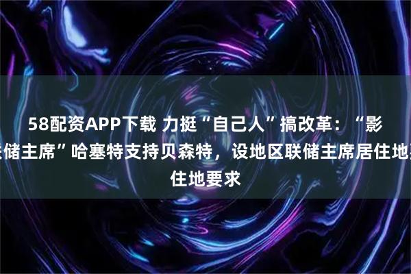 58配资APP下载 力挺“自己人”搞改革：“影子联储主席”哈塞特支持贝森特，设地区联储主席居住地要求