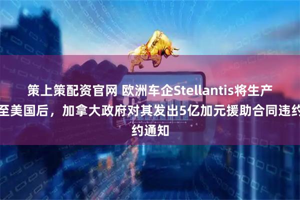 策上策配资官网 欧洲车企Stellantis将生产转移至美国后，加拿大政府对其发出5亿加元援助合同违约通知