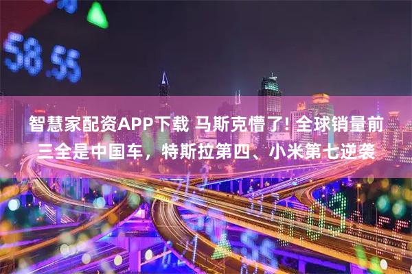 智慧家配资APP下载 马斯克懵了! 全球销量前三全是中国车，特斯拉第四、小米第七逆袭