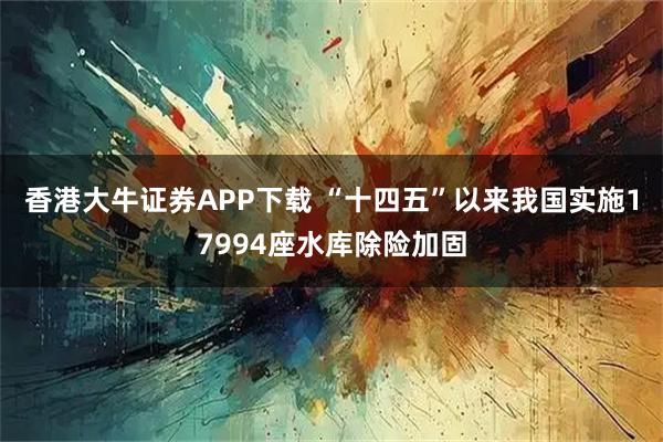 香港大牛证券APP下载 “十四五”以来我国实施17994座水库除险加固