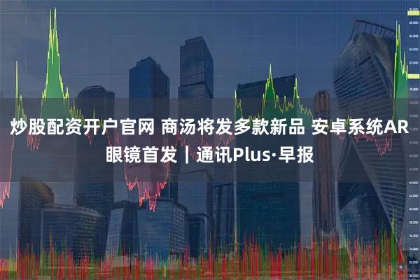 炒股配资开户官网 商汤将发多款新品 安卓系统AR眼镜首发｜通讯Plus·早报