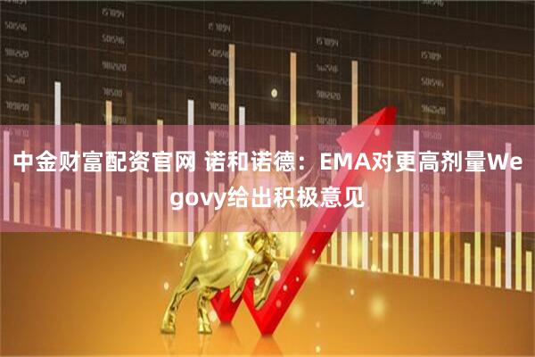 中金财富配资官网 诺和诺德：EMA对更高剂量Wegovy给出积极意见