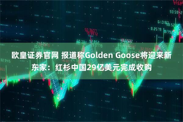 欧皇证券官网 报道称Golden Goose将迎来新东家：红杉中国29亿美元完成收购