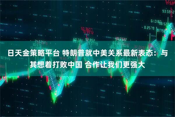 日天金策略平台 特朗普就中美关系最新表态：与其想着打败中国 合作让我们更强大