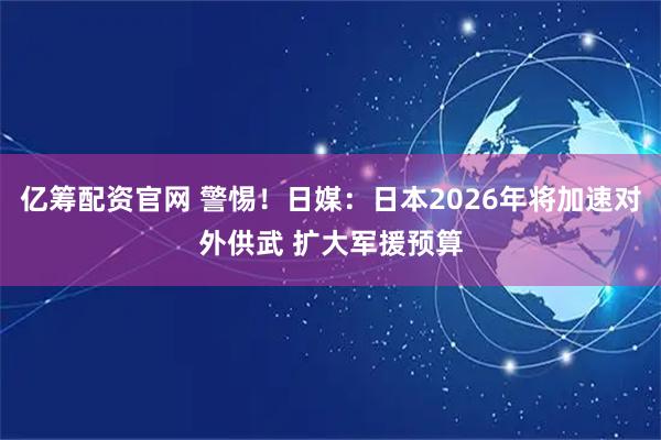 亿筹配资官网 警惕！日媒：日本2026年将加速对外供武 扩大军援预算