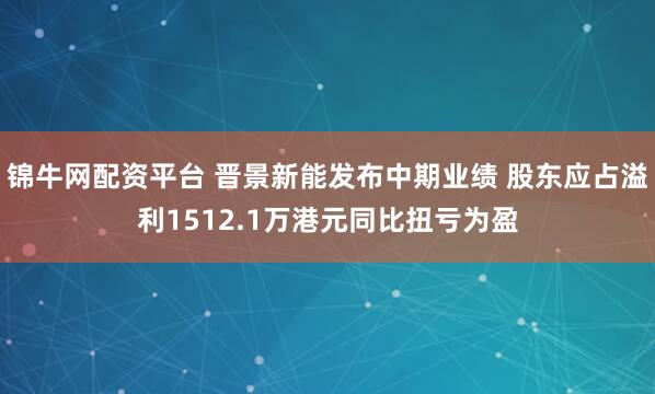 锦牛网配资平台 晋景新能发布中期业绩 股东应占溢利1512.1万港元同比扭亏为盈