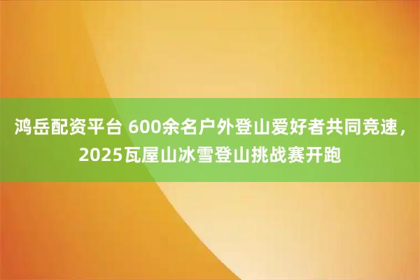 鸿岳配资平台 600余名户外登山爱好者共同竞速，2025瓦屋山冰雪登山挑战赛开跑
