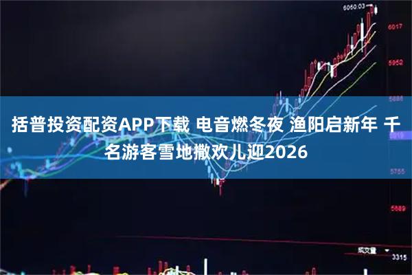 括普投资配资APP下载 电音燃冬夜 渔阳启新年 千名游客雪地撒欢儿迎2026