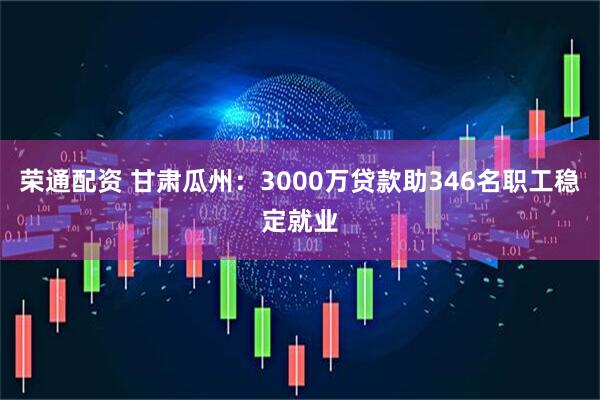 荣通配资 甘肃瓜州：3000万贷款助346名职工稳定就业