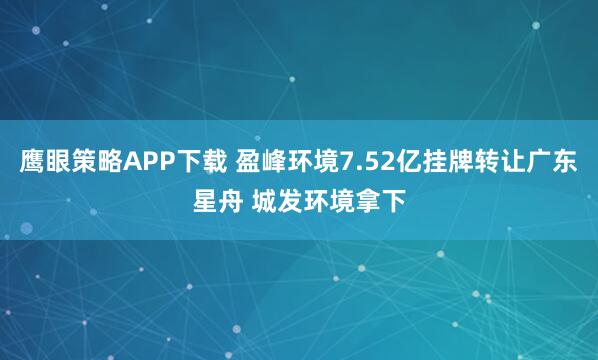 鹰眼策略APP下载 盈峰环境7.52亿挂牌转让广东星舟 城发环境拿下