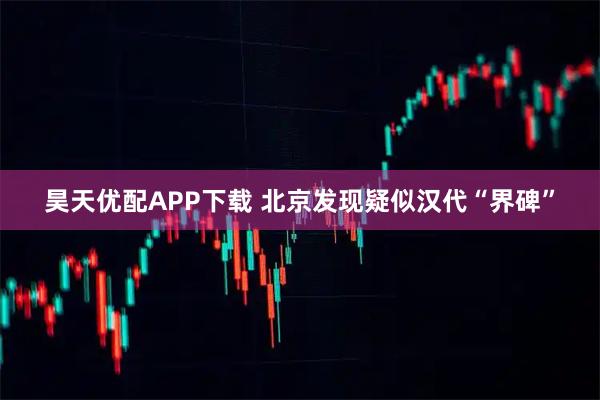 昊天优配APP下载 北京发现疑似汉代“界碑”