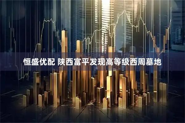 恒盛优配 陕西富平发现高等级西周墓地