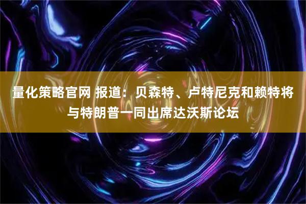 量化策略官网 报道：贝森特、卢特尼克和赖特将与特朗普一同出席达沃斯论坛