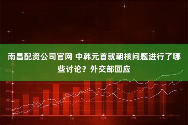 南昌配资公司官网 中韩元首就朝核问题进行了哪些讨论？外交部回应