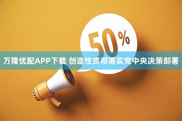 万隆优配APP下载 创造性贯彻落实党中央决策部署