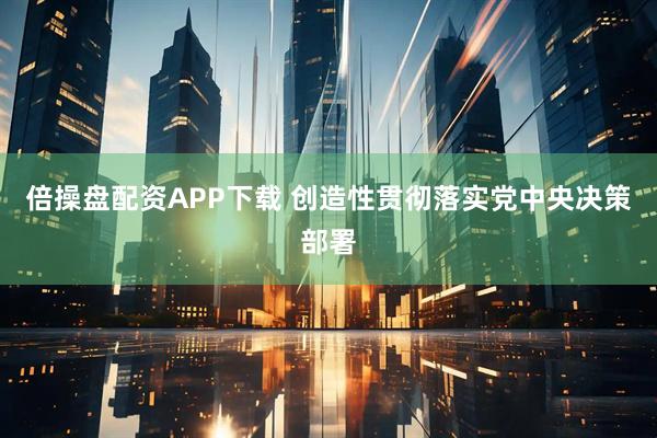 倍操盘配资APP下载 创造性贯彻落实党中央决策部署