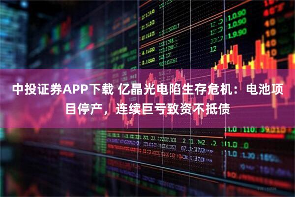中投证券APP下载 亿晶光电陷生存危机：电池项目停产，连续巨亏致资不抵债