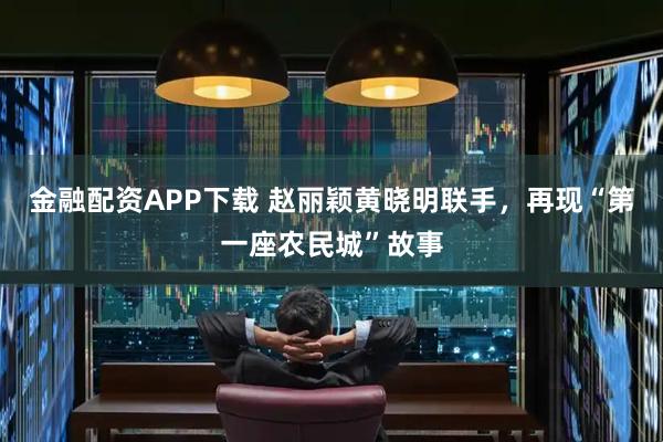 金融配资APP下载 赵丽颖黄晓明联手，再现“第一座农民城”故事