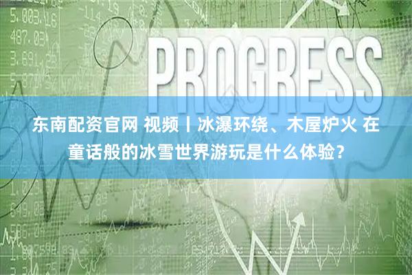东南配资官网 视频丨冰瀑环绕、木屋炉火 在童话般的冰雪世界游玩是什么体验？