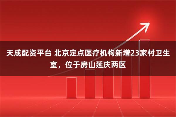 天成配资平台 北京定点医疗机构新增23家村卫生室，位于房山延庆两区