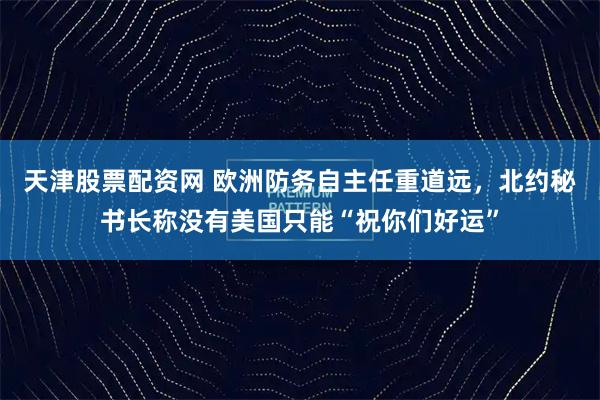 天津股票配资网 欧洲防务自主任重道远，北约秘书长称没有美国只能“祝你们好运”