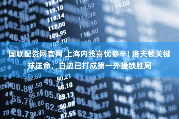 国联配资网官网 上海内线喜忧参半! 洛夫顿关键球送命，白边已打成第一外援锁胜局