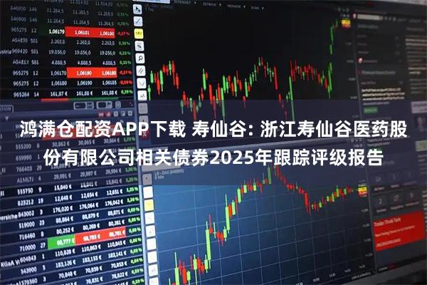 鸿满仓配资APP下载 寿仙谷: 浙江寿仙谷医药股份有限公司相关债券2025年跟踪评级报告