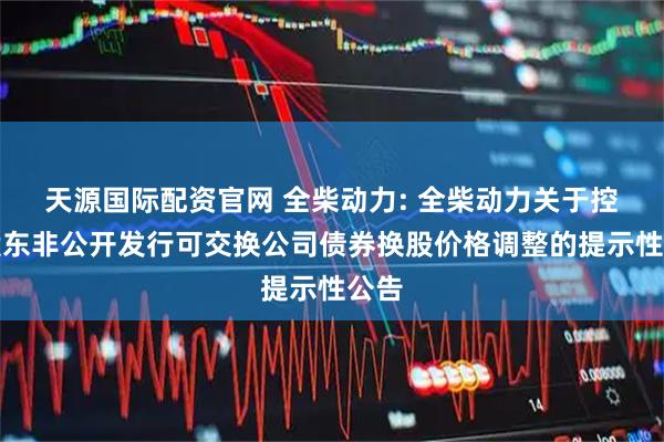 天源国际配资官网 全柴动力: 全柴动力关于控股股东非公开发行可交换公司债券换股价格调整的提示性公告