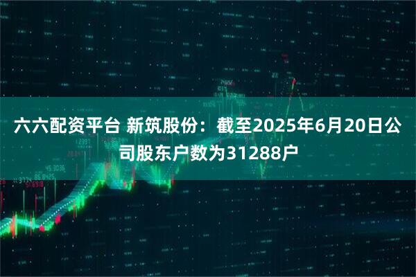 六六配资平台 新筑股份：截至2025年6月20日公司股东户数为31288户