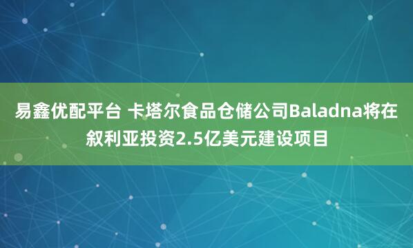 易鑫优配平台 卡塔尔食品仓储公司Baladna将在叙利亚投资2.5亿美元建设项目