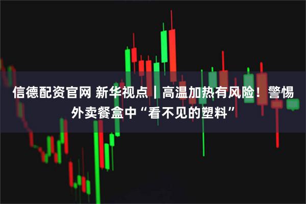 信德配资官网 新华视点|高温加热有风险!警惕外卖餐盒中“看不见的塑料”