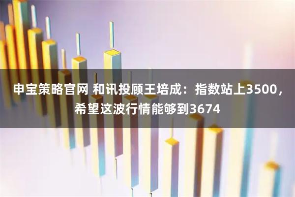 申宝策略官网 和讯投顾王培成:指数站上3500,希望这波行情能够到3674
