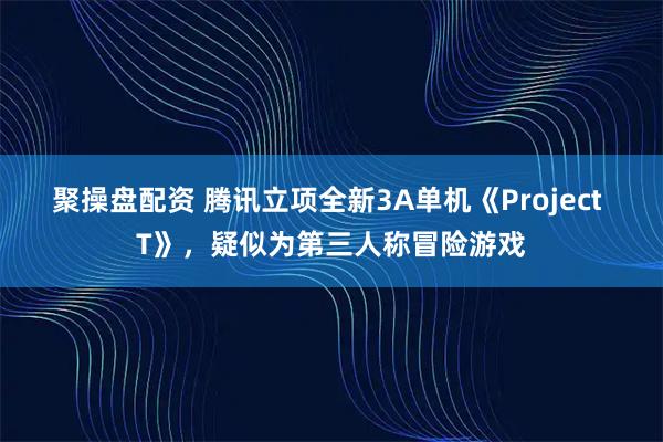 聚操盘配资 腾讯立项全新3A单机《Project T》，疑似为第三人称冒险游戏