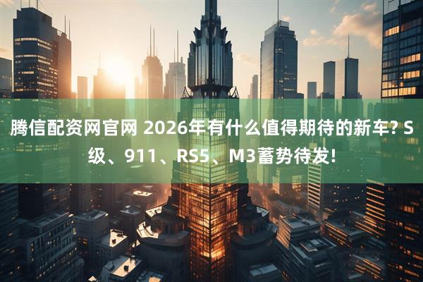 腾信配资网官网 2026年有什么值得期待的新车? S级、911、RS5、M3蓄势待发!
