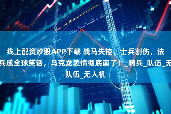 线上配资炒股APP下载 战马失控、士兵割伤，法国阅兵成全球笑话，马克龙表情彻底崩了！_骑兵_队伍_无人机