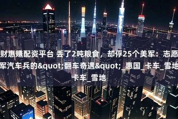 财惠赚配资平台 丢了2吨粮食，却俘25个美军：志愿军汽车兵的"翻车奇遇"_惠国_卡车_雪地