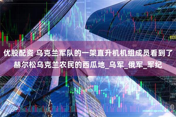 优股配资 乌克兰军队的一架直升机机组成员看到了赫尔松乌克兰农民的西瓜地_乌军_俄军_军纪