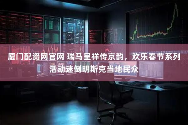厦门配资网官网 瑞马呈祥传京韵,欢乐春节系列活动迷倒明斯克当地民众