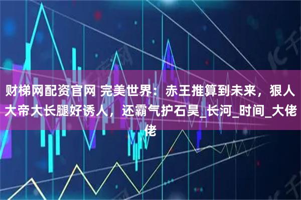 财梯网配资官网 完美世界:赤王推算到未来,狠人大帝大长腿好诱人,还霸气护石昊_长河_时间_大佬