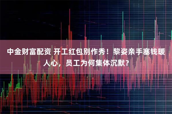 中金财富配资 开工红包别作秀！黎姿亲手塞钱暖人心，员工为何集体沉默？