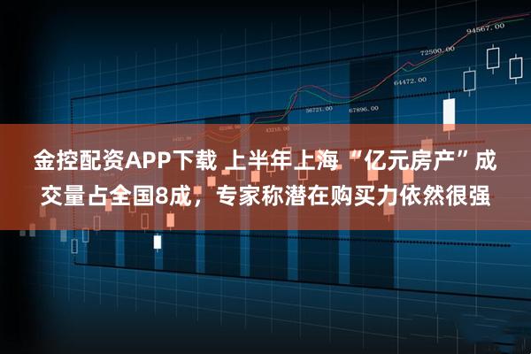 金控配资APP下载 上半年上海 “亿元房产”成交量占全国8成，专家称潜在购买力依然很强