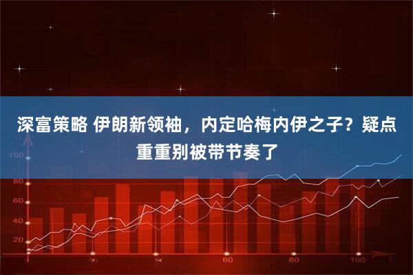 深富策略 伊朗新领袖，内定哈梅内伊之子？疑点重重别被带节奏了